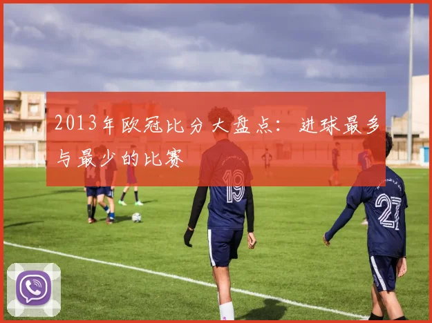 2013年欧冠比分大盘点:进球最多与最少的比赛