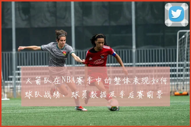 火箭队在NBA赛季中的整体表现如何球队战绩、球员数据及季后赛前景如何