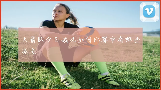 火箭队今日战况如何比赛中有哪些亮点