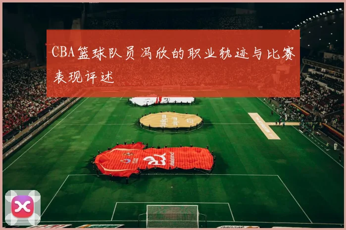 CBA篮球队员冯欣的职业轨迹与比赛表现评述