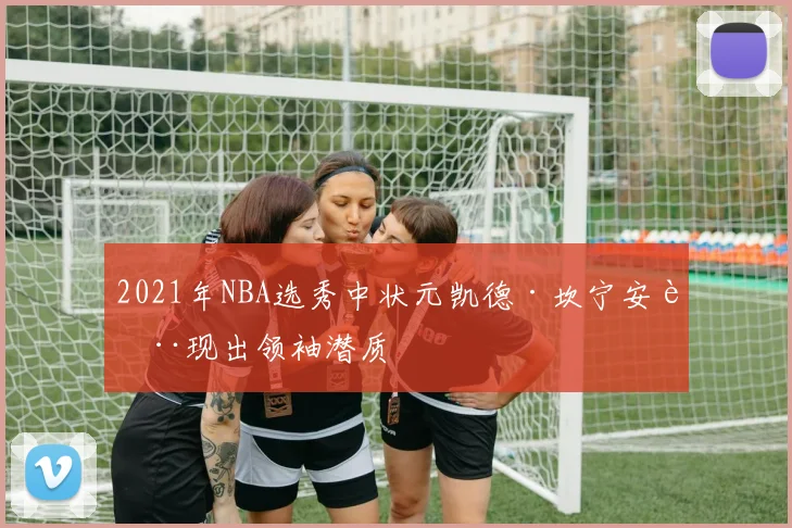 2021年NBA选秀中状元凯德·坎宁安表现出领袖潜质