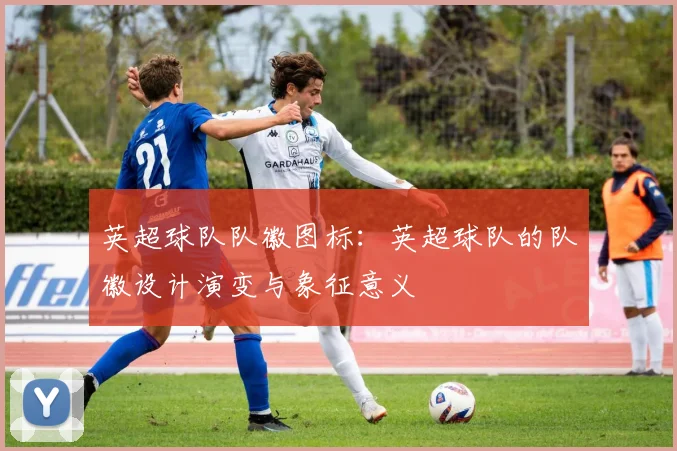 英超球队队徽图标：英超球队的队徽设计演变与象征意义